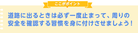 道に出るときは必ず、周りの安全を確認する習慣を身に付けさせましょう！