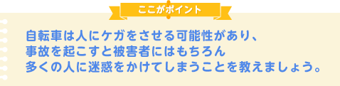 自転車は人にケガをさせる可能性があり、事故を起こすと被害者にはもちろん多くの人に迷惑をかけてしまうことを教えましょう。