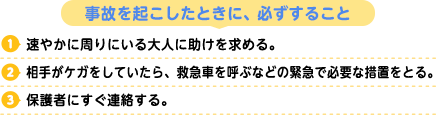 事故を起こしたときに、必ずすること
1.速やかに周りにいる大人に助けを求める。
2.相手がケガをしていたら、救急車を呼ぶなどの緊急で必要な措置をとる。
3.保護者にすぐ連絡する。