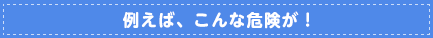 例えば、こんな危険が！