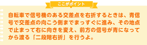 自転車で信号機のある交差点を右折するときは、青信号で交差点の向こう側までまっすぐに進み、その地点で止まって右に向きを変え、前方の信号が青になってから渡る「二段階右折」を行うよ。