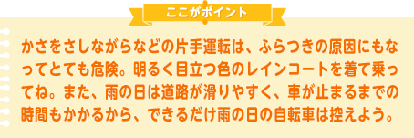 かさをさしながらなどの片手運転は、ふらつきの原因にもなってとても危険。明るく目立つ色のレインコートを着て乗ってね。また、雨の日は道路が滑りやすく、車が止まるまでの時間もかかるから、できるだけ雨の日の自転車は控えよう。