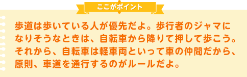 歩道は歩いている人が優先だよ。歩行者のジャマになりそうなときは、自転車から降りて押して歩こう。
それから、自転車は軽車両といって車の仲間だから、原則、車道を通行するのがルールだよ。