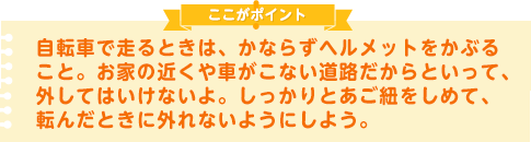 自転車で走るときは、かならずヘルメットをかぶること。お家の近くや車がこない道路だからといって、外してはいけないよ。しっかりとあご紐をしめて、転んだときに外れないようにしよう。