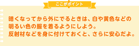 暗くなってから外にでるときは、白や黄色などの明るい色の服を着るようにしよう。反射材などを身に付けておくと、さらに安心だよ。