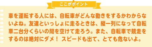 車を運転する人には、自転車がどんな動きをするかわからないよね。友達といっしょに走るときは、縦一列になって自転車二台分くらいの間を空けて走ろう。また、自転車で競走をするのは絶対にダメ！ スピードも出て、とても危ないよ。