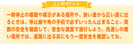 一時停止の標識や標示がある場所や、狭い道から広い道に出るときは、停止線や角の手前で必ずいったん止まること。周囲の安全を確認して、安全な速度で通行しよう。見通しの悪い場所では、道路に出る前にもう一度安全を確認してね。