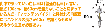 街中で乗っていい自転車は「普通自転車」と言い、長さ190cm、幅60cmを超えないことと決まっているんだ。「マウンテンバイク」と呼ばれる自転車にはハンドルの長さが60cmを超えるものがあるから注意が必要だよ。