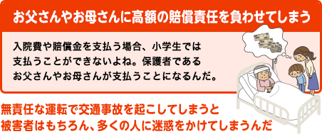 お父さんやお母さんに高額の賠償責任を負わせてしまう
入院費や賠償金を支払う場合、小学生では支払うことができないよね。保護者であるお父さんやお母さんが支払うことになるんだ。
無責任な運転で交通事故を起こしてしまうと被害者はもちろん、多くの人に迷惑をかけてしまうんだ