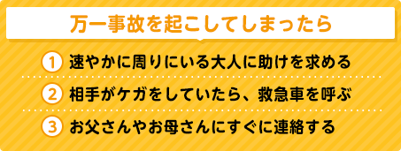 万一事故を起こしてしまったら
① 速やかに周りにいる大人に助けを求める
② 相手がケガをしていたら、救急車を呼ぶ
③ お父さんやお母さんにすぐに連絡する