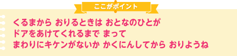 くるまから おりるときは おとなのひとが ドアをあけてくれるまで まって まわりにキケンがないか かくにんしてから おりようね