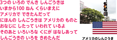 3つの いろの でんき しんごうきは いまから100 ねん くらいまえに アメリカで できたんだって にほんの しんごうきは アメリカの ものと おなじに したって いわれて いるよ そのあと いろいろな くにが はなしあって しんごうきの いろを きめたんだ