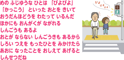 めの ふじゆうな ひとは 「ぴよぴよ」「かっこう」 といった おとを きいて おうだんほどうを わたって いるんだ ほかにも おんがくが ながれる しんごうも あるよ おとが ならない しんごうきも あるから しろい つえを もったひとを みかけたら あおに なったことを おしえて あげると しんせつだね