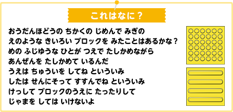 おうだんほどうの ちかくの じめんで みぎの えのような きいろい ブロックを みたことはあるかな？
めの ふじゆうな ひとが つえで たしかめながら あんぜんを たしかめて いるんだ うえは ちゅういを してね といういみ したは せんにそって すすんでね といういみ けっして ブロックのうえに たったりして じゃまを しては いけないよ