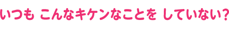 いつも こんなキケンなことを していない？