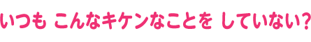 いつも こんなキケンなことを していない？