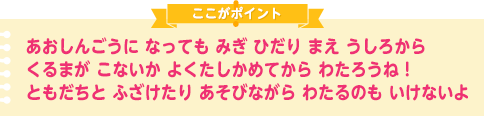 あおしんごうに なっても みぎ ひだり まえ うしろから くるまが こないか よくたしかめてから わたろうね！
ともだちと ふざけたり あそびながら わたるのも いけないよ