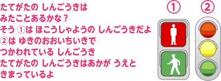 たてがたの しんごうきはみたことあるかな？ そう ①は ほこうしゃようの しんごうきだよ ②は ゆきのおおいちいきで つかわれている しんごうき たてがたの しんごうきはあかが うえと きまっているよ