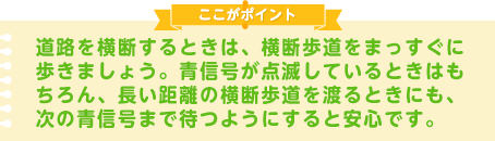 道路を横断するときは、横断歩道をまっすぐに歩きましょう。青信号が点滅しているときはもちろん、長い距離の横断歩道を渡るときにも、次の青信号まで待つようにすると安心です。