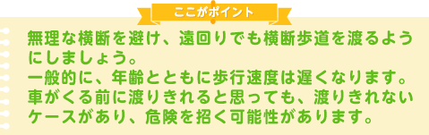 無理な横断を避け、遠回りでも横断歩道を渡るようにしましょう。一般的に、年齢とともに歩行速度は遅くなります。車がくる前に渡りきれると思っても、渡りきれないケースがあり、危険を招く可能性があります。