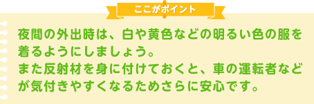 夜間の外出時は、白や黄色などの明るい色の服を着るようにしましょう。また反射材を身に付けておくと、車の運転者などが気付きやすくなるためさらに安心です。