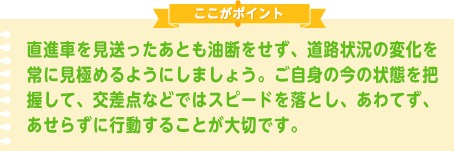 直進車を見送ったあとも油断をせず、道路状況の変化を常に見極めるようにしましょう。ご自身の今の状態を把握して、交差点などではスピードを落とし、あわてず、あせらずに行動することが大切です。