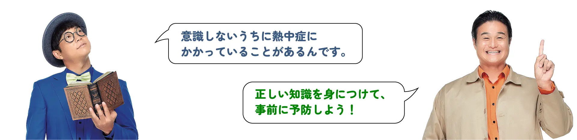 「意識しないうちに熱中症にかかっていることがあるんです。」「正しい知識を身につけて、事前に予防しよう！」