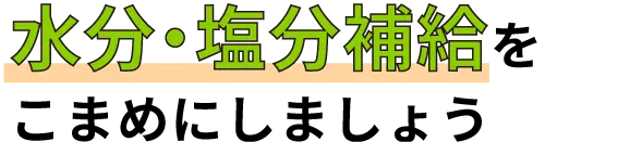 「水分・塩分補給」を
こまめにしましょう