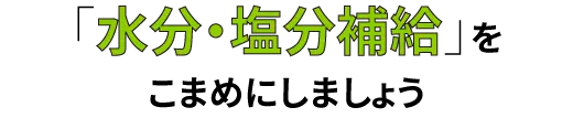 「水分・塩分補給」を
こまめにしましょう