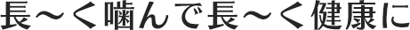 長～く噛んで長～く健康に