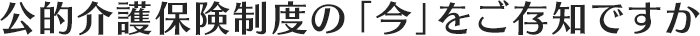 公的介護保険制度の「今」をご存知ですか