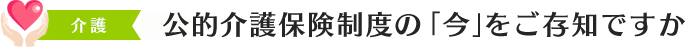 公的介護保険制度の「今」をご存知ですか