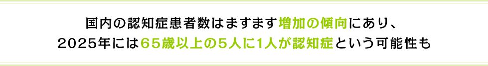 国内の認知症患者数はますます増加の傾向にあり、2025年には65歳以上の5人に1人が認知症という可能性も