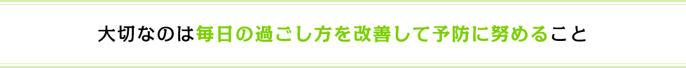 大切なのは毎日の過ごし方を改善して予防に努めること