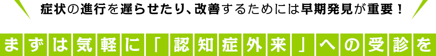 症状の進行を遅らせたり、改善するためには早期発見が重要！
まずは気軽に「認知症外来」への受診を