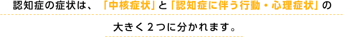 認知症の症状は、「中核症状」と「認知症に伴う行動・心理症状」の大きく２つに分かれます。