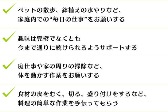 ペットの散歩、鉢植えの水やりなど、家庭内での“毎日の仕事”をお願いする
趣味は完璧でなくとも今まで通りに続けられるようサポートする
庭仕事や家の周りの掃除など、体を動かす作業をお願いする
食材の皮をむく、切る、盛り付けをするなど、料理の簡単な作業を手伝ってもらう