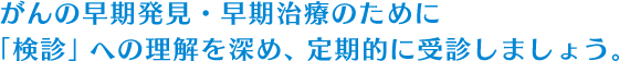 がんの早期発見・早期治療のために「検診」への理解を深め、定期的に受診しましょう。