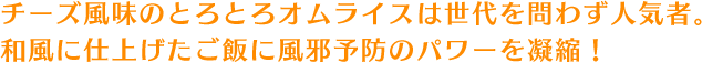 チーズ風味のとろとろオムライスは世代を問わず人気者。和風に仕上げたご飯に風邪予防のパワーを凝縮！