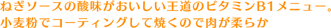 ねぎソースの酸味がおいしい王道のビタミンB1メニュー。小麦粉でコーティングして焼くので肉が柔らか