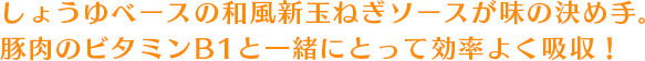 しょうゆベースの和風新玉ねぎソースが味の決め手。豚肉のビタミンB1と一緒にとって効率よく吸収！