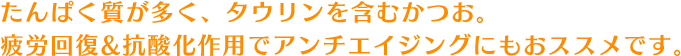 たんぱく質が多く、タウリンを含むかつお。疲労回復&抗酸化作用でアンチエイジングにもおススメです。