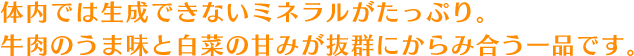 体内では生成できないミネラルがたっぷり。牛肉のうま味と白菜の甘みが抜群にからみ合う一品です。