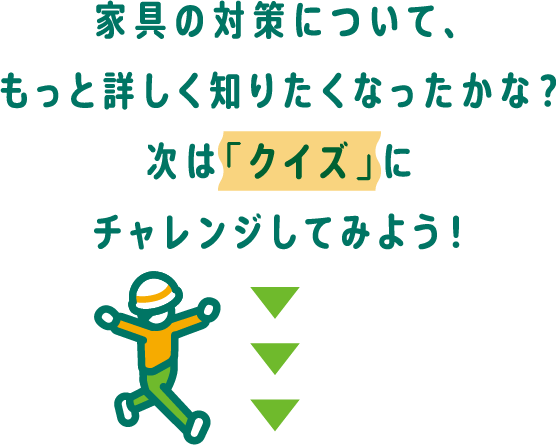 家具の対策について、もっと詳しくしりたくなったかな？次は「クイズ」にチャレンジしてみよう！