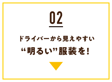 02 ドライバーから見えやすい“明るい”服装を!