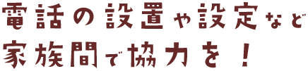 電話の設置や設定など 家族間で協力を