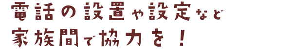 電話の設置や設定など 家族間で協力を