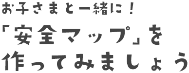 お子さまと一緒に！「安全マップ」を作ってみましょう