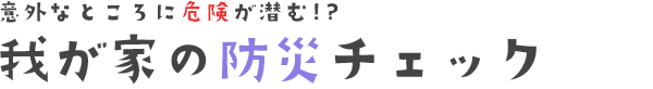 意外なところに危険が潜む⁉︎？我が家の防災チェック