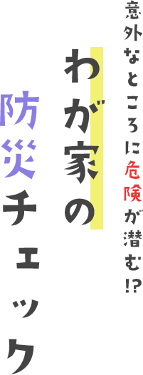 意外なところに危険が潜む!?我が家の防災チェック